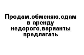 Продам,обменяю,сдам в аренду недорого,варианты предлагать